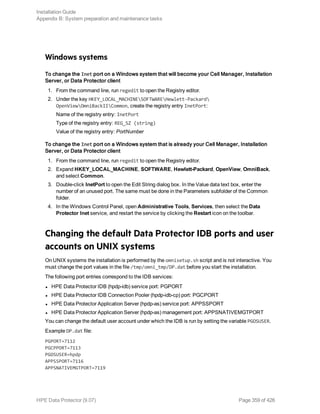 Windows systems
To change the Inet port on a Windows system that will become your Cell Manager, Installation
Server, or Data Protector client
1. From the command line, run regedit to open the Registry editor.
2. Under the key HKEY_LOCAL_MACHINESOFTWAREHewlett-Packard
OpenViewOmniBackIICommon, create the registry entry InetPort:
Name of the registry entry: InetPort
Type of the registry entry: REG_SZ (string)
Value of the registry entry: PortNumber
To change the Inet port on a Windows system that is already your Cell Manager, Installation
Server, or Data Protector client
1. From the command line, run regedit to open the Registry editor.
2. Expand HKEY_LOCAL_MACHINE, SOFTWARE, Hewlett-Packard, OpenView, OmniBack,
and select Common.
3. Double-click InetPort to open the Edit String dialog box. In the Value data text box, enter the
number of an unused port. The same must be done in the Parameters subfolder of the Common
folder.
4. In the Windows Control Panel, open Administrative Tools, Services, then select the Data
Protector Inet service, and restart the service by clicking the Restart icon on the toolbar.
Changing the default Data Protector IDB ports and user
accounts on UNIX systems
On UNIX systems the installation is performed by the omnisetup.sh script and is not interactive. You
must change the port values in the file /tmp/omni_tmp/DP.dat before you start the installation.
The following port entries correspond to the IDB services:
l HPE Data Protector IDB (hpdp-idb) service port: PGPORT
l HPE Data Protector IDB Connection Pooler (hpdp-idb-cp) port: PGCPORT
l HPE Data Protector Application Server (hpdp-as) service port: APPSSPORT
l HPE Data Protector Application Server (hpdp-as) management port: APPSNATIVEMGTPORT
You can change the default user account under which the IDB is run by setting the variable PGOSUSER.
Example DP.dat file:
PGPORT=7112
PGCPPORT=7113
PGOSUSER=hpdp
APPSSPORT=7116
APPSNATIVEMGTPORT=7119
Installation Guide
Appendix B: System preparation and maintenance tasks
HPE Data Protector (9.07) Page 359 of 426
 