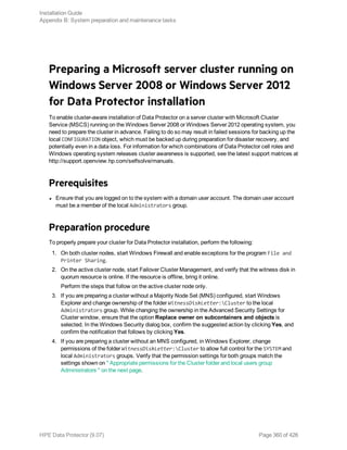 Preparing a Microsoft server cluster running on
Windows Server 2008 or Windows Server 2012
for Data Protector installation
To enable cluster-aware installation of Data Protector on a server cluster with Microsoft Cluster
Service (MSCS) running on the Windows Server 2008 or Windows Server 2012 operating system, you
need to prepare the cluster in advance. Failing to do so may result in failed sessions for backing up the
local CONFIGURATION object, which must be backed up during preparation for disaster recovery, and
potentially even in a data loss. For information for which combinations of Data Protector cell roles and
Windows operating system releases cluster awareness is supported, see the latest support matrices at
http://support.openview.hp.com/selfsolve/manuals.
Prerequisites
l Ensure that you are logged on to the system with a domain user account. The domain user account
must be a member of the local Administrators group.
Preparation procedure
To properly prepare your cluster for Data Protector installation, perform the following:
1. On both cluster nodes, start Windows Firewall and enable exceptions for the program File and
Printer Sharing.
2. On the active cluster node, start Failover Cluster Management, and verify that the witness disk in
quorum resource is online. If the resource is offline, bring it online.
Perform the steps that follow on the active cluster node only.
3. If you are preparing a cluster without a Majority Node Set (MNS) configured, start Windows
Explorer and change ownership of the folder WitnessDiskLetter:Cluster to the local
Administrators group. While changing the ownership in the Advanced Security Settings for
Cluster window, ensure that the option Replace owner on subcontainers and objects is
selected. In the Windows Security dialog box, confirm the suggested action by clicking Yes, and
confirm the notification that follows by clicking Yes.
4. If you are preparing a cluster without an MNS configured, in Windows Explorer, change
permissions of the folder WitnessDiskLetter:Cluster to allow full control for the SYSTEM and
local Administrators groups. Verify that the permission settings for both groups match the
settings shown on " Appropriate permissions for the Cluster folder and local users group
Administrators " on the next page.
Installation Guide
Appendix B: System preparation and maintenance tasks
HPE Data Protector (9.07) Page 360 of 426
 