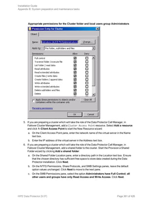 Appropriate permissions for the Cluster folder and local users group Administrators
5. If you are preparing a cluster which will take the role of the Data Protector Cell Manager, in
Failover Cluster Management, add a Cluster Access Point resource. Select Add a resource
and click 1- Client Access Point to start the New Resource wizard:
a. On the Client Access Point pane, enter the network name of the virtual server in the Name
text box.
b. Enter the IP address of the virtual server in the Address text box.
6. If you are preparing a cluster which will take the role of the Data Protector Cell Manager, in
Failover Cluster Management, add a shared folder to the cluster. Start the Provision a Shared
Folder wizard by clicking Add a shared folder:
a. On the Shared Folder Location pane, enter a directory path in the Location text box. Ensure
that the chosen directory has sufficient free space to store data created during the Data
Protector installation. Click Next.
b. On the NTFS Permissions, Share Protocols, and SMB Settings panes, leave the default
option values unchanged. Click Next to move to the next pane.
c. On the SMB Permissions pane, select the option Administrators have Full Control; all
other users and groups have only Read Access and Write Access. Click Next.
Installation Guide
Appendix B: System preparation and maintenance tasks
HPE Data Protector (9.07) Page 361 of 426
 