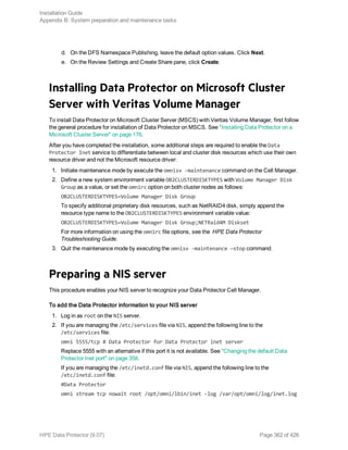 d. On the DFS Namespace Publishing, leave the default option values. Click Next.
e. On the Review Settings and Create Share pane, click Create.
Installing Data Protector on Microsoft Cluster
Server with Veritas Volume Manager
To install Data Protector on Microsoft Cluster Server (MSCS) with Veritas Volume Manager, first follow
the general procedure for installation of Data Protector on MSCS. See "Installing Data Protector on a
Microsoft Cluster Server" on page 176.
After you have completed the installation, some additional steps are required to enable the Data
Protector Inet service to differentiate between local and cluster disk resources which use their own
resource driver and not the Microsoft resource driver:
1. Initiate maintenance mode by execute the omnisv -maintenance command on the Cell Manager.
2. Define a new system environment variable OB2CLUSTERDISKTYPES with Volume Manager Disk
Group as a value, or set the omnirc option on both cluster nodes as follows:
OB2CLUSTERDISKTYPES=Volume Manager Disk Group
To specify additional proprietary disk resources, such as NetRAID4 disk, simply append the
resource type name to the OB2CLUSTERDISKTYPES environment variable value:
OB2CLUSTERDISKTYPES=Volume Manager Disk Group;NETRaid4M Diskset
For more information on using the omnirc file options, see the HPE Data Protector
Troubleshooting Guide.
3. Quit the maintenance mode by executing the omnisv -maintenance —stop command.
Preparing a NIS server
This procedure enables your NIS server to recognize your Data Protector Cell Manager.
To add the Data Protector information to your NIS server
1. Log in as root on the NIS server.
2. If you are managing the /etc/services file via NIS, append the following line to the
/etc/services file:
omni 5555/tcp # Data Protector for Data Protector inet server
Replace 5555 with an alternative if this port it is not available. See "Changing the default Data
Protector Inet port" on page 358.
If you are managing the /etc/inetd.conf file via NIS, append the following line to the
/etc/inetd.conf file:
#Data Protector
omni stream tcp nowait root /opt/omni/lbin/inet -log /var/opt/omni/log/inet.log
Installation Guide
Appendix B: System preparation and maintenance tasks
HPE Data Protector (9.07) Page 362 of 426
 