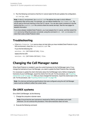 3. Run the following command so that the NIS server reads the file and updates the configuration.
cd /var/yp; make
Note: In the NIS environment, the nsswitch.conf file defines the order in which different
configuration files will be used. For example, you can define whether the /etc/inetd.conf file
will be used on the local machine or from the NIS server. You can also insert a sentence in the file,
stating that the nsswitch.conf file controls where the names are kept. See the man pages for
detailed information.
If you have already installed Data Protector, you must prepare the NIS server, and then restart the
inet service by killing the process concerned, using the command kill -HUP pid on every NIS
client that is also a Data Protector client.
Troubleshooting
l If the Data Protector Inet service does not start after you have installed Data Protector in your
NIS environment, check the /etc/nsswitch.conf file.
If you find the following line:
services: nis [NOTFOUND=RETURN] files
replace the line with:
services: nis [NOTFOUND=CONTINUE] files
Changing the Cell Manager name
When Data Protector is installed it uses the current hostname for the Cell Manager name. If you
change the hostname of your Cell Manager, you need to update the Data Protector files manually.
It is necessary to update the client information about the Cell Manager name. Before changing the
hostname of your Cell Manager, export the clients from the cell. For the procedure, see "Exporting
clients from a cell" on page 195. After you have changed the hostname, import the clients back to the
cell. For the procedure, see "Importing clients to a cell " on page 190.
Note: Any devices and backup specifications that were configured using the old Cell Manager
name must be modified to reflect the correct name.
On UNIX systems
On a UNIX Cell Manager, do the following:
1. Change the computer or domain name.
Note: Ensure that the new hostname is resolved by DNS by all members and in both
directions. Do not continue this procedure, if the name resolution does not work.
2. Execute the following command:
Installation Guide
Appendix B: System preparation and maintenance tasks
HPE Data Protector (9.07) Page 363 of 426
 
