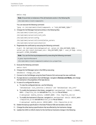 omnisv stop
Note: Ensure that no instances of the old hostname exists in the following file:
/etc/opt/omni/client/components
You can execute the following command:
"grep -rn /etc/opt/omni/client/components -e "<OLD_HOSTNAME_FQDN>""
3. Change the Cell Manager hostname entries in the following files:
/etc/opt/omni/client/cell_server
/etc/opt/omni/server/cell/cell_info
/etc/opt/omni/server/config
/etc/opt/omni/server/cell/installation_servers
/etc/opt/omni/server/users/UserList
4. Regenerate the certificate by executing the following command:
# perl -CA /opt/omni/sbin/omnigencert.pl -server_id <NEW_HOSTNAME_FQDN> -
server_san dns:<short_hostname>,dns:< NEW_HOSTNAME_FQDN > -user_id hpdp -store_
password <STORE_PASSWORD>
Note: You can find the keystorepassword by executing the following command:
# grep keystorePassword
/etc/opt/omni/client/components/webservice.properties
5. Execute the following command:
omnisv start
6. Change the Cell Manager name in the IDB by executing:
omnidbutil -change_cell_name
7. Connect to the Cell Manger using the Data Protector GUI and accept the new certificate
8. If a tape device is connected to the Cell Manager, navigate to Devices and Media, and change
the hostname in the properties of the tape device.
9. In case of a configured file device:
a. To view the configured devices, use the following:
"omnidownload -list_libraries [-detail]" and "omnidownload -dev_info"
b. To modify the hostname in the Library, navigate to # omnidownload -library <LIBRARY_
NAME> >/tmp/file_lib.txt and edit the file_lib.txt file as follows:
# omniupload -modify_library <LIBRARY_NAME> -file /tmp/file_lib.txt
c. To modify the hostname in Devices, navigate to # omnidownload -device <DRIVE_NAME>
>/tmp/writer_0.txt and edit the writer_0.txt file as follows:
# omniupload -modify_device <DRIVE_NAME> -file /tmp/writer_0.txt
10. Delete the backup specification in the Data Protector IDB and recreate a new one.
11. Change the other backup specifications that are affected by the hostname change.
12. Update the UNIX or LINUX clients for the Cell Server hostname change in the following:
Installation Guide
Appendix B: System preparation and maintenance tasks
HPE Data Protector (9.07) Page 364 of 426
 