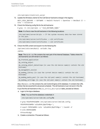 /etc/opt/omni/client/cell_server
13. Update the Windows clients for the Cell Server hostname change in the registry:
HKEY_LOCAL_MACHINE -> SOFTWARE -> Hewlett Packard -> OpenView -> OmniBack II ->
Site -> CellServer
14. Check the following config file for the old hostname:
# grep -rn /etc/opt/omni -e "<OLD_HOSTNAME_FQDN>"
Note: It is fine to view the old hostname in the following locations:
/etc/opt/omni/server/dr/p1s -> If the system recovery data has been stored
in the past.
/etc/opt/omni/server/certificates -> old certificate
/etc/opt/omni/client/certificates -> old certificate
15. Check the IDB content and export it to the following file:
/opt/omni/sbin/omnidbutil -writedb /tmp
<ENTER>
Note: The dpidb.dat file contains the main part of the Internal Database. Tables where the
old hostname can still remain is as follows:
dp_frontend_application
dp_catalog_object
dp_catalog_object_datastream (in case the old device name(s) contain the old
hostname)
dp_management_session
dp_medmng_library (in case the current device name(s) contain the old
hostname)
dp_medmng_media_pool (in case the old pool name(s) contain the old hostname)
dp_medmng_cartridge (in case the old pool name(s) contain the old hostname)
Also, the dpjce.dat file contains the Job Control Engine (JCE) database. It contains few URL
entries that are essential for advanced scheduler. The old hostname must not exist in this file
If you find the old hostname in the jce_service_description table, proceed as follows:
a. Login to the hpjce database.
Note: You can find the database credentials in
/etc/opt/omni/server/idb/idb.config file
# grep PGSUPERPASSWORD /etc/opt/omni/server/idb/idb.config
PGSUPERPASSWORD='a2ZudGV4cjBpdTZnMg==';
# export PGPASSWORD=`echo 'a2ZudGV4cjBpdTZnMg==' | base64 -d`
# echo $PGPASSWORD
kfntexr0iu6g2
b. Create a connection. Proceed as follows:
Installation Guide
Appendix B: System preparation and maintenance tasks
HPE Data Protector (9.07) Page 365 of 426
 