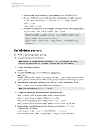 i. In a command prompt, navigate to the bin location (/opt/omni/idb/bin/).
ii. Execute the following command to login to the hpjce database using the hpdp user:
# /opt/omni/idb/bin/psql -h localhost -p 7112 -U hpdp hpdpidb
psql (9.1.9)
Type "help" for help.
iii. Check the current content by executing the following command in the hpjce database:
hpjce=# select url from jce_service_description;
Note: If you need to change the hostname, execute the following commands:
hpjce=# update jce_service_description
hpjce-# set url=replace(url, 'old_hostname', 'new_hostname');
hpjce=# q
On Windows systems
On a Windows Cell Manager, do the following:
1. Change the computer or domain name.
Note: Ensure that the new hostname is resolved by DNS by all members and in both
directions. Do not continue this procedure, if the name resolution does not work.
2. Execute the following command:
omnisv stop
3. Change the Cell Manager name in the following registry keys:
HKEY_LOCAL_
MACHINESOFTWAREHewlettPackardOpenViewOmniBackIISiteCellServernewnameHKE
Y_LOCAL_MACHINESOFTWAREHewlett-PackardOpenViewOmniBackIIPackagesnewname
4. Navigate to the following file to ensure that no instances of the old hostname still exists:
Data_Protector_program_dataConfigclientcomponents
Note: Use the Windows find in file function.
5. Change the Cell Manager hostname entries in the following files:
Data_Protector_program_dataConfigServerusersUserList
Data_Protector_program_dataConfigServerconfig
Data_Protector_program_dataConfigServercellcell_info
Data_Protector_program_dataConfigServercellinstallation_servers
6. Regenerate the certificate by executing the following command from C:Program
FilesOmniBackbin folder:
perl omnigencert.pl -server_id <NEW_HOSTNAME> -server_san
dns:<hostname>,dns:<FQDN> -user_id hpdp -store_password <PASSWORD>
Installation Guide
Appendix B: System preparation and maintenance tasks
HPE Data Protector (9.07) Page 366 of 426
 