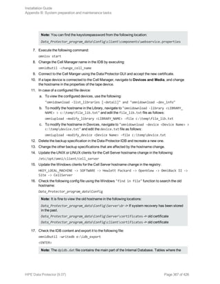 Note: You can find the keystorepassword from the following location:
Data_Protector_program_dataConfigclientcomponentswebservice.properties
7. Execute the following command:
omnisv start
8. Change the Cell Manager name in the IDB by executing:
omnidbutil -change_cell_name
9. Connect to the Cell Manger using the Data Protector GUI and accept the new certificate.
10. If a tape device is connected to the Cell Manager, navigate to Devices and Media, and change
the hostname in the properties of the tape device.
11. In case of a configured file device:
a. To view the configured devices, use the following:
"omnidownload -list_libraries [-detail]" and "omnidownload -dev_info"
b. To modify the hostname in the Library, navigate to "omnidownload -library <LIBRARY_
NAME> > c:tempfile_lib.txt" and edit the file_lib.txt file as follows:
omniupload -modify_library <LIBRARY_NAME> -file c:tempfile_lib.txt
c. To modify the hostname in Devices, navigate to "omnidownload -device <Device Name> >
c:tempdevice.txt" and edit the device.txt file as follows:
omniupload -modify_device <Device Name> -file c:tempdevice.txt
12. Delete the backup specification in the Data Protector IDB and recreate a new one.
13. Change the other backup specifications that are affected by the hostname change.
14. Update the UNIX or LINUX clients for the Cell Server hostname change in the following:
/etc/opt/omni/client/cell_server
15. Update the Windows clients for the Cell Server hostname change in the registry:
HKEY_LOCAL_MACHINE -> SOFTWARE -> Hewlett Packard -> OpenView -> OmniBack II ->
Site -> CellServer
16. Check the following config file using the Windows "find in file" function to search the old
hostname:
Data_Protector_program_dataConfig
Note: It is fine to view the old hostname in the following locations:
Data_Protector_program_dataConfigServerdr -> If system recovery has been stored
in the past.
Data_Protector_program_dataConfigServercertificates -> old certificate
Data_Protector_program_dataConfigclientcertificates -> old certificate
17. Check the IDB content and export it to the following file:
omnidbutil -writedb e:idb_export
<ENTER>
Note: The dpidb.dat file contains the main part of the Internal Database. Tables where the
Installation Guide
Appendix B: System preparation and maintenance tasks
HPE Data Protector (9.07) Page 367 of 426
 