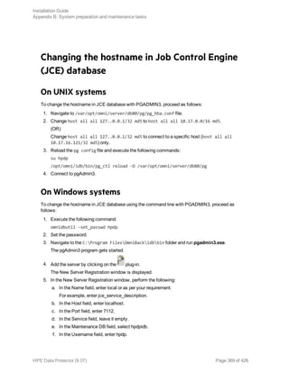 Changing the hostname in Job Control Engine
(JCE) database
On UNIX systems
To change the hostname in JCE database with PGADMIN3, proceed as follows:
1. Navigate to /var/opt/omni/server/db80/pg/pg_hba.conf file.
2. Change host all all 127..0.0.1/32 md5 to host all all 10.17.0.0/16 md5.
(OR)
Change host all all 127..0.0.1/32 md5 to connect to a specific host (host all all
10.17.16.121/32 md5) only.
3. Reload the pg config file and execute the following commands:
su hpdp
/opt/omni/idb/bin/pg_ctl reload -D /var/opt/omni/server/db80/pg
4. Connect to pgAdmin3.
On Windows systems
To change the hostname in JCE database using the command line with PGADMIN3, proceed as
follows:
1. Execute the following command:
omnidbutil –set_passwd hpdp
2. Set the password.
3. Navigate to the C:Program FilesOmniBackidbbin folder and run pgadmin3.exe.
The pgAdmin3 program gets started.
4. Add the server by clicking on the plug-in.
The New Server Registration window is displayed.
5. In the New Server Registration window, perform the following:
a. In the Name field, enter local or as per your requirement.
For example, enter jce_service_description.
b. In the Host field, enter localhost.
c. In the Port field, enter 7112.
d. In the Service field, leave it empty.
e. In the Maintenance DB field, select hpdpidb.
f. In the Username field, enter hpdp.
Installation Guide
Appendix B: System preparation and maintenance tasks
HPE Data Protector (9.07) Page 369 of 426
 