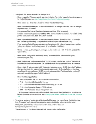 l The system that will become the Cell Manager must:
l Have a supported Windows operating system installed. For a list of supported operating systems
for the Cell Manager, see http://support.openview.hp.com/selfsolve/manuals.
l Have access to a DVD-ROM drive or be able to mount an ISO image.
l Have sufficient free disk space for the Data Protector Cell Manager software. The Cell Manager
requires 4 GB of total RAM.
For recovery of the Internal Database, twice as much total RAM is required.
For each parallel backup session, 40 MB of RAM are required. For example, if you want to run 60
parallel backup sessions, 3 GB of RAM are needed.
l Have sufficient free disk space for the Data Protector Internal Database (IDB). 1.5 GB of free
disk space + approximately 100 bytes for each backed up file (for use by the IDB).
If you have insufficient free storage space on the selected disk volume, you can mount another
volume to a directory on it, but you should do so before the installation.
l Have2 × size_of_the_biggest_package_to_be_installed + 10 MB of disk space on the
system drive.
l Have firewall configured to additionally accept "Remote Service Administration" (NP)
connections (port 445).
l Have the Microsoft implementation of the TCP/IP protocol installed and running. The protocol
must be able to resolve hostnames. The computer name and the hostname must be the same.
l Have a static IP address assigned. If the system is configured as a DHCP client, its IP address
changes; therefore, it is required to either assign a permanent DNS entry for the system (and
reconfigure it), or to configure a DHCP server to reserve a static IP address for the system (IP
address is bound to the system's MAC address).
l Have the following ports free:
o 5555 — the default port for Data Protector communication
o 7112 — the Internal Database Service port
o 7113 — the Internal Database Connection Pooler (IDB CP) port
o 7116 — the Application Server (HTTPS AS) port
o 9999 — the Application Server management port
You can change the IDB and Application Server service ports during installation. To change the
default communication port number, see "Changing the default Data Protector Inet port" on page
358.
l To run large number of sessions on a Windows Cell Manager, you must change the desktop heap
limit. The size of each desktop heap allocation is controlled by the following registry value:
HKEY_LOCAL_MACHINESystemCurrentControlSetControlSession
ManagerSubSystemsWindows
The default data for this registry value will look something like the following:
Installation Guide
Chapter 2: Installing Data Protector
HPE Data Protector (9.07) Page 37 of 426
 