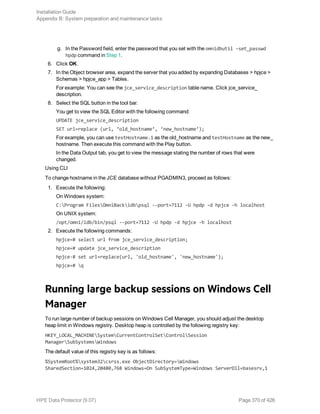 g. In the Password field, enter the password that you set with the omnidbutil –set_passwd
hpdp command in Step 1.
6. Click OK.
7. In the Object browser area, expand the server that you added by expanding Databases > hpjce >
Schemas > hpjce_app > Tables.
For example: You can see the jce_service_description table name. Click jce_service_
description.
8. Select the SQL button in the tool bar.
You get to view the SQL Editor with the following command:
UPDATE jce_service_description
SET url=replace (url, ‘old_hostname’, ‘new_hostname’);
For example, you can use testHostname.1 as the old_hostname and testHostname as the new_
hostname. Then execute this command with the Play button.
In the Data Output tab, you get to view the message stating the number of rows that were
changed.
Using CLI
To change hostname in the JCE database without PGADMIN3, proceed as follows:
1. Execute the following:
On Windows system:
C:Program FilesOmniBackidbpsql --port=7112 -U hpdp -d hpjce -h localhost
On UNIX system:
/opt/omni/idb/bin/psql --port=7112 -U hpdp -d hpjce -h localhost
2. Execute the following commands:
hpjce=# select url from jce_service_description;
hpjce=# update jce_service_description
hpjce-# set url=replace(url, 'old_hostname', 'new_hostname');
hpjce=# q
Running large backup sessions on Windows Cell
Manager
To run large number of backup sessions on Windows Cell Manager, you should adjust the desktop
heap limit in Windows registry. Desktop heap is controlled by the following registry key:
HKEY_LOCAL_MACHINESystemCurrentControlSetControlSession
ManagerSubSystemsWindows
The default value of this registry key is as follows:
%SystemRoot%system32csrss.exe ObjectDirectory=Windows
SharedSection=1024,20480,768 Windows=On SubSystemType=Windows ServerDll=basesrv,1
Installation Guide
Appendix B: System preparation and maintenance tasks
HPE Data Protector (9.07) Page 370 of 426
 
