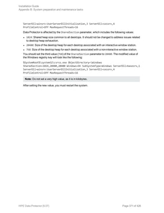 ServerDll=winsrv:UserServerDllInitialization,3 ServerDll=sxssrv,4
ProfileControl=Off MaxRequestThreads=16
Data Protector is affected by the SharedSection parameter, which includes the following values:
l 1024: Shared heap size common to all desktops. It should not be changed to address issues related
to desktop heap exhaustion.
l 20480: Size of the desktop heap for each desktop associated with an interactive window station.
l 768: Size of the desktop heap for each desktop associated with a non-interactive window station.
You should set the third value (768) of the SharedSection parameter to 20480. The modified value of
the Windows registry key will look like the following:
%SystemRoot%system32csrss.exe ObjectDirectory=Windows
SharedSection=1024,20480,20480 Windows=On SubSystemType=Windows ServerDll=basesrv,1
ServerDll=winsrv:UserServerDllInitialization,3 ServerDll=sxssrv,4
ProfileControl=Off MaxRequestThreads=16
Note: Do not set a very high value, as it is in kilobytes.
After setting the new value, you must restart the system.
Installation Guide
Appendix B: System preparation and maintenance tasks
HPE Data Protector (9.07) Page 371 of 426
 
