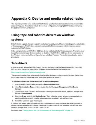 Appendix C: Device and media related tasks
This Appendix provides some additional Data Protector specific information about tasks that are beyond the
scope of this guide. These tasks include device driver configuration, managing SCSI robotics, maintaining
the SCSI environment, and similar.
Using tape and robotics drivers on Windows
systems
Data Protector supports the native tape drivers that are loaded by default for an enabled tape drive attached to
a Windows system. The Windows native drivers loaded for Medium changers (robotics) devices are not
supported by Data Protector.
In the examples below, an HPE 4mm DDS tape device is attached to the Windows system. The native driver
loaded for medium changer devices needs to be disabled if the HPE 4mm DDS tape device is connected to
the Windows system and will be configured for use with Data Protector. This section describes the related
procedures.
Tape drivers
A driver is usually delivered with Windows, if the device is listed in the Hardware Compatibility List (HCL).
HCL is a list of the devices supported by Windows and can be found at the following site:
http://www.microsoft.com/whdc/hcl/default.mspx
The device drivers then load automatically for all enabled devices once the computer has been started. You
do not need to load the native tape driver separately, but you can update it.
To update or replace the native tape driver on a Windows system
1. In the Windows Control Panel, double-click Administrative Tools.
2. In the Administrative Tools window, double-click the Computer Management. Click Device
Manager.
3. Expand Tape Drives. To check which driver is currently loaded for the device, right-click the tape drive
and then click Properties.
4. Select the Driver tab and click Update Driver. Then, follow the wizard, where you can specify if you
want to update the currently installed native tape driver or replace it with a different one.
5. Restart the system to apply the changes.
If a device has already been configured for Data Protector without using the native tape driver, you have to
rename the device files for all configured Data Protector backup devices that reference the particular tape
drive (for example, from scsi1:0:4:0 to tape3:0:4:0).
For details, see "Creating device files (SCSI Addresses) on Windows systems" on page 374.
HPE Data Protector (9.07) Page 372 of 426
 