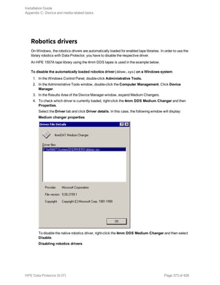 Robotics drivers
On Windows, the robotics drivers are automatically loaded for enabled tape libraries. In order to use the
library robotics with Data Protector, you have to disable the respective driver.
An HPE 1557A tape library using the 4mm DDS tapes is used in the example below.
To disable the automatically loaded robotics driver(ddsmc.sys) on a Windows system
1. In the Windows Control Panel, double-click Administrative Tools.
2. In the Administrative Tools window, double-click the Computer Management. Click Device
Manager.
3. In the Results Area of the Device Manager window, expand Medium Changers.
4. To check which driver is currently loaded, right-click the 4mm DDS Medium Changer and then
Properties.
Select the Driver tab and click Driver details. In this case, the following window will display:
Medium changer properties
To disable the native robotics driver, right-click the 4mm DDS Medium Changer and then select
Disable.
Disabling robotics drivers
Installation Guide
Appendix C: Device and media related tasks
HPE Data Protector (9.07) Page 373 of 426
 