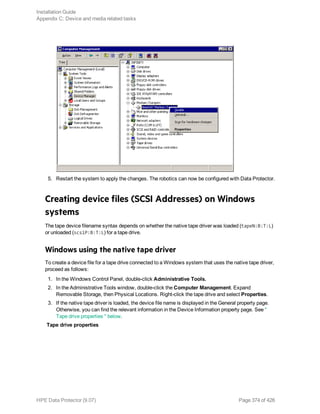 5. Restart the system to apply the changes. The robotics can now be configured with Data Protector.
Creating device files (SCSI Addresses) on Windows
systems
The tape device filename syntax depends on whether the native tape driver was loaded (tapeN:B:T:L)
or unloaded (scsiP:B:T:L) for a tape drive.
Windows using the native tape driver
To create a device file for a tape drive connected to a Windows system that uses the native tape driver,
proceed as follows:
1. In the Windows Control Panel, double-click Administrative Tools.
2. In the Administrative Tools window, double-click the Computer Management. Expand
Removable Storage, then Physical Locations. Right-click the tape drive and select Properties.
3. If the native tape driver is loaded, the device file name is displayed in the General property page.
Otherwise, you can find the relevant information in the Device Information property page. See "
Tape drive properties " below.
Tape drive properties
Installation Guide
Appendix C: Device and media related tasks
HPE Data Protector (9.07) Page 374 of 426
 