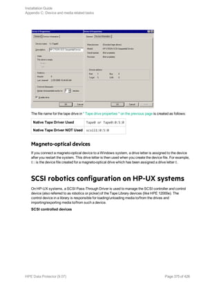 The file name for the tape drive in " Tape drive properties " on the previous page is created as follows:
Native Tape Driver Used Tape0 or Tape0:0:5:0
Native Tape Driver NOT Used scsii1:0:5:0
Magneto-optical devices
If you connect a magneto-optical device to a Windows system, a drive letter is assigned to the device
after you restart the system. This drive letter is then used when you create the device file. For example,
E: is the device file created for a magneto-optical drive which has been assigned a drive letter E.
SCSI robotics configuration on HP-UX systems
On HP-UX systems, a SCSI Pass-Through Driver is used to manage the SCSI controller and control
device (also referred to as robotics or picker) of the Tape Library devices (like HPE 12000e). The
control device in a library is responsible for loading/unloading media to/from the drives and
importing/exporting media to/from such a device.
SCSI controlled devices
Installation Guide
Appendix C: Device and media related tasks
HPE Data Protector (9.07) Page 375 of 426
 