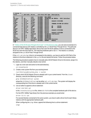 In " Status of the SCSI pass-through driver (spt) " on the previous page, you can see an example of a
connected tape device with robotics controlled by the spt SCSI Pass-Through Driver. The particular
device is an HPE 12000e tape library device that uses the SCSI address 4 and is connected to the
SCSI bus with the H/W Path 52. The matching hardware path is 52.4.1. The robotics is correctly
assigned to the spt SCSI Pass-Through Driver.
If the sctl, spt, or schgr driver is not assigned to the robotics, you have to add the H/W Path of the
robotics to the driver statement in the system file and rebuild the kernel. Follow the procedure below.
The following procedure explains how to manually add a SCSI Robotic Driver to the kernel, assign it to
the robotics, and then manually rebuild a new kernel:
1. Login as a root user and switch to the build directory:
cd /stand/build
2. Create a new system file from your existing kernel:
/usr/lbin/sysadm/system_prep -s system
3. Check which SCSI Robotic Driver is already built in your current kernel. From the /stand
directory, execute the following command:
grep SCSIRoboticDriver system
where the SCSIRoboticDriver can be either spt, sctl, or schgr. The system will display the
corresponding line if the driver is already built in the current kernel.
4. Use an editor to append a driver statement:
driver H/W Path spt
to the /stand/build/system file, where H/W Path is the complete hardware path of the device.
For the HPE 12000e Tape library from the previous example you would enter:
driver 52.4.1 spt
For several libraries connected to the same system, you have to add a driver line for each library
robotics with the appropriate hardware path.
When configuring the schgr driver, append the following line to a driver statement:
schgr
Installation Guide
Appendix C: Device and media related tasks
HPE Data Protector (9.07) Page 378 of 426
 