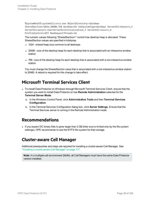 %SystemRoot%system32csrss.exe ObjectDirectory=Windows
SharedSection=1024,20480,768 Windows=On SubSystemType=Windows ServerDll=basesrv,1
ServerDll=winsrv:UserServerDllInitialization,3 ServerDll=sxssrv,4
ProfileControl=Off MaxRequestThreads=16
The numeric values following "SharedSection=" control how desktop heap is allocated. These
SharedSection values are specified in kilobytes.
l 1024 - shared heap size common to all desktops
l 20480 - size of the desktop heap for each desktop that is associated with an interactive window
station
l 768 - size of the desktop heap for each desktop that is associated with a non-interactive window
station
You must change the SharedSection value that is associated with a non-interactive window station
to 20480. A reboot is required for this change to take effect.
Microsoft Terminal Services Client
l To install Data Protector on Windows through Microsoft Terminal Services Client, ensure that the
system you want to install Data Protector on has Remote Administration selected for the
Terminal Server Mode:
a. In the Windows Control Panel, click Administrative Tools and then Terminal Services
Configuration.
b. In the Terminal Services Configuration dialog box, click Server Settings. Ensure that the
Terminal Services server is running in the Remote Administration mode.
Recommendations
l If you expect DC binary files to grow larger than 2 GB (their size is limited only by the file system
settings), HPE recommends to use the NTFS file system for their storage.
Cluster-aware Cell Manager
Additional prerequisites and steps are required for installing a cluster-aware Cell Manager. See
"Installing a cluster-aware Cell Manager" on page 177.
Note: In a multiple-cell environment (MoM), all Cell Managers must have the same Data Protector
version installed.
Installation Guide
Chapter 2: Installing Data Protector
HPE Data Protector (9.07) Page 38 of 426
 