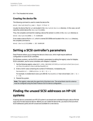 00 -> Two hexadecimal zeroes.
Creating the device file
The following command is used to create the device file:
mknod /dev/spt/devfile_name c Major # Minor #
Usually the device files for spt are located in the /dev/spt or /dev/scsi directory. In this case, we will
name the control device file /dev/spt/SS12000e.
Thus, the complete command for creating a device file named SS12000e in the /dev/spt directory is:
mknod /dev/spt/SS12000e c 75 0x004100
If we create a device file for sctl, which is named SS12000e and located in the /dev/scsi directory,
the complete command is:
mknod /dev/scsi/SS12000e c 203 0x004100
Setting a SCSI controller’s parameters
Data Protector allows you to change the device’s block size, which might require additional
configuration on some SCSI controllers.
On Windows systems, set the SCSI controller’s parameters by editing the registry value for Adaptec
SCSI controllers, and for some controllers with Adaptec's chipsets:
1. Set the following registry value:HKEY_LOCAL_MACHINESYSTEMCurrentControlSetServices
aic78xxParametersDevice0MaximumSGList
2. Enter a DWORD value containing the number of 4 kB blocks, increased by one.
MaximumSGList = (OBBlockSize in kB / 4) + 1
For example, to enable block sizes up to 260 kB, MaximumSGList has to be at least (260 / 4) +
1 = 66.
3. Restart the system.
Note: This registry value sets the upper limit of the block size. The actual block size for a device
must be configured using the Data Protector GUI for device configuration.
Finding the unused SCSI addresses on HP-UX
systems
A backup device connected to an HP-UX system is accessed and controlled through a device file that
must exist for each physical device. Before you can create the device file, you have to find out which
SCSI addresses (ports) are still unused and available for a new device.
Installation Guide
Appendix C: Device and media related tasks
HPE Data Protector (9.07) Page 381 of 426
 