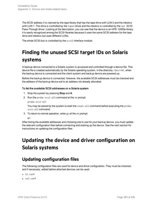 The SCSI address 4 is claimed by the tape library that has the tape drive with LUN 0 and the robotics
with LUN 1. The drive is controlled by the tape2 driver and the robotics is controlled by the spt SCSI
Pass-Through driver. Looking at the description, you can see that the device is an HPE 12000e library;
it is easily recognized among the SCSI libraries because it uses the same SCSI address for the tape
drive and robotics but uses different LUNs.
The whole SCSI bus is controlled by the scsi1 interface module.
Finding the unused SCSI target IDs on Solaris
systems
A backup device connected to a Solaris system is accessed and controlled through a device file. This
device file is created automatically by the Solaris operating system, in the directory /dev/rmt, when
the backup device is connected and the client system and backup device are powered up.
Before the backup device is connected, however, the available SCSI addresses must be checked and
the address of the backup device set to an address not already allocated.
To list the available SCSI addresses on a Solaris system
1. Stop the system by pressing Stop and A.
2. Run the probe-scsi-all command at the ok prompt:
probe-scsi-all
You may be asked by the system to start the reset-all command before executing the probe-
scsi-all command.
3. To return to normal operation, enter go at the ok prompt:
go
After listing the available addresses and choosing one to use for your backup device, you must update
the relevant configuration files before connecting and starting up the device. See the next section for
instructions on updating the configuration files.
Updating the device and driver configuration on
Solaris systems
Updating configuration files
The following configuration files are used for device and driver configuration. They must be checked,
and if necessary, edited before attached devices can be used:
l st.conf
l sst.conf
Installation Guide
Appendix C: Device and media related tasks
HPE Data Protector (9.07) Page 383 of 426
 