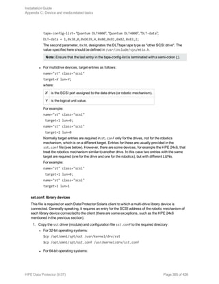 tape-config-list= “Quantum DLT4000”, “Quantum DLT4000”, “DLT-data”;
DLT-data = 1,0x38,0,0xD639,4,0x80,0x81,0x82,0x83,2;
The second parameter, 0x38, designates the DLTtape tape type as "other SCSI drive". The
value specified here should be defined in /usr/include/sys/mtio.h.
Note: Ensure that the last entry in the tape-config-list is terminated with a semi-colon (;).
l For multidrive devices, target entries as follows:
name="st" class="scsi"
target=X lun=Y;
where:
X is the SCSI port assigned to the data drive (or robotic mechanism).
Y is the logical unit value.
For example:
name="st" class="scsi"
target=1 lun=0;
name="st" class="scsi"
target=2 lun=0
Normally target entries are required in st.conf only for the drives, not for the robotics
mechanism, which is on a different target. Entries for these are usually provided in the
sst.conf file (see below). However, there are some devices, for example the HPE 24x6, that
treat the robotics mechanism similar to another drive. In this case two entries with the same
target are required (one for the drive and one for the robotics), but with different LUNs.
For example:
name="st" class="scsi"
target=1 lun=0;
name="st" class="scsi"
target=1 lun=1
sst.conf: library devices
This file is required on each Data Protector Solaris client to which a multi-drive library device is
connected. Generally speaking, it requires an entry for the SCSI address of the robotic mechanism of
each library device connected to the client (there are some exceptions, such as the HPE 24x6
mentioned in the previous section).
1. Copy the sst driver (module) and configuration file sst.conf to the required directory:
l For 32-bit operating systems:
$cp /opt/omni/spt/sst /usr/kernel/drv/sst
$cp /opt/omni/spt/sst.conf /usr/kernel/drv/sst.conf
l For 64-bit operating systems:
Installation Guide
Appendix C: Device and media related tasks
HPE Data Protector (9.07) Page 385 of 426
 