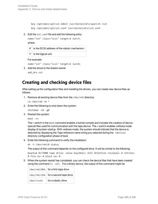 $cp /opt/omni/spt/sst.64bit /usr/kernel/drv/sparcv9 /sst
$cp /opt/omni/spt/sst.conf /usr/kernel/drv/sst.conf
2. Edit the sst.conf file and add the following entry:
name="sst" class="scsi" target=X lun=Y;
where:
X is the SCSI address of the robotic mechanism.
Y is the logical unit.
For example:
name="sst" class="scsi" target=6 lun=0;
3. Add the driver to the Solaris kernel:
add_drv sst
Creating and checking device files
After setting up the configuration files and installing the drivers, you can create new device files as
follows:
1. Remove all existing device files from the /dev/rmt directory:
cd /dev/rmt rm *
2. Enter the following to shut down the system:
shutdown -i0 -g0
3. Restart the system:
boot -rv
The r switch in the boot command enables a kernel compile and includes the creation of device
special files used for communication with the tape device. The v switch enables verbose mode
display of system startup. With verbose mode, the system should indicate that the device is
attached by displaying the Tape reference name string you selected during the /devices
directory configuration phase of boot.
4. Enter the following command to verify the installation:
mt -t /dev/rmt/0 status
The output of this command depends on the configured drive. It will be similar to the following:
Quantum DLT7000 tape drive: sense key(0x6)= Unit Attention residual= 0 retries=
0 file no= 0 block no= 0
5. When the system restart has completed, you can check the device files that have been created
using the command ls -all. For a library device, the output of this command might be:
/dev/rmt/0hb for a first tape drive
/dev/rmt/1hb for a second tape drive
/dev/rsst6 for a robotic drive
Installation Guide
Appendix C: Device and media related tasks
HPE Data Protector (9.07) Page 386 of 426
 