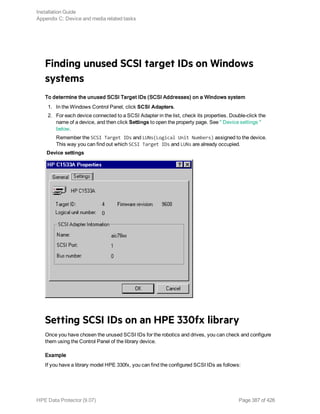 Finding unused SCSI target IDs on Windows
systems
To determine the unused SCSI Target IDs (SCSI Addresses) on a Windows system
1. In the Windows Control Panel, click SCSI Adapters.
2. For each device connected to a SCSI Adapter in the list, check its properties. Double-click the
name of a device, and then click Settings to open the property page. See " Device settings "
below.
Remember the SCSI Target IDs and LUNs(Logical Unit Numbers) assigned to the device.
This way you can find out which SCSI Target IDs and LUNs are already occupied.
Device settings
Setting SCSI IDs on an HPE 330fx library
Once you have chosen the unused SCSI IDs for the robotics and drives, you can check and configure
them using the Control Panel of the library device.
Example
If you have a library model HPE 330fx, you can find the configured SCSI IDs as follows:
Installation Guide
Appendix C: Device and media related tasks
HPE Data Protector (9.07) Page 387 of 426
 