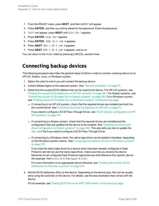 1. From the READY state, press NEXT, and then ADMIN* will appear.
2. Press ENTER, and then you will be asked for the password. Enter the password.
3. TEST* will appear, press NEXT until SCSI IDs * appears.
4. Press ENTER. VIEW IDs* appears.
5. Press ENTER. JKBX ID 6 LUN 0 appears.
6. Press NEXT. DRV 1 ID 5 LUN 0 appears.
7. Press NEXT. DRV 2 ID 4 LUN 0 appears, and so on.
You can return to the READY state by pressing CANCEL several times.
Connecting backup devices
The following procedure describes the general steps to follow in order to connect a backup device to an
HP-UX, Solaris, Linux, or Windows system.
1. Select the client to which you will connect the backup device.
2. Install a Media Agent on the selected system. See "Remote installation" on page 91.
3. Determine the unused SCSI address that can be used by the device. For HP-UX systems, see
"Finding the unused SCSI addresses on HP-UX systems" on page 381. For Solaris systems, see
"Finding the unused SCSI target IDs on Solaris systems" on page 383. For a Windows system,
see "Finding unused SCSI target IDs on Windows systems" on the previous page.
l If connecting to an HP-UX system, check that the required drivers are installed and built into
the current kernel. See "Checking the kernel configuration on HP-UX" on page 70.
If you need to configure a SCSI Pass-Through Driver, see "SCSI robotics configuration on HP-
UX systems" on page 375.
l If connecting to a Solaris system, check that the required drivers are installed and the
configuration files are updated for the device to be installed. See "Updating the device and
driver configuration on Solaris systems" on page 383. This also tells you how to update the
sst.conf file if you need to configure a SCSI Pass-Through Driver.
l If connecting to a Windows client, the native tape driver can be loaded or disabled, depending
on the Windows system version. See "Using tape and robotics drivers on Windows systems"
on page 372.
If you load the native tape driver for a device which has been already configured in Data
Protector and did not use the native tape driver, make sure that you rename the device
filenames for all configured Data Protector logical devices that reference this specific device
(for example, from scsi1:0:4:0 to tape3:0:4:0).
For more information on an appropriate device filename, see "Creating device files (SCSI
Addresses) on Windows systems" on page 374.
4. Set the SCSI addresses (IDs) on the device. Depending on the device type, this can be usually
done using the switches on the device. For details, see the documentation that comes with the
device.
For an example, see "Setting SCSI IDs on an HPE 330fx library" on the previous page.
Installation Guide
Appendix C: Device and media related tasks
HPE Data Protector (9.07) Page 388 of 426
 