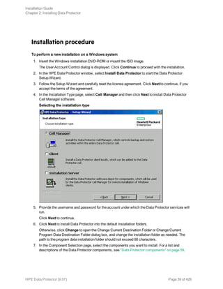 Installation procedure
To perform a new installation on a Windows system
1. Insert the Windows installation DVD-ROM or mount the ISO image.
The User Account Control dialog is displayed. Click Continue to proceed with the installation.
2. In the HPE Data Protector window, select Install Data Protector to start the Data Protector
Setup Wizard.
3. Follow the Setup Wizard and carefully read the license agreement. Click Next to continue, if you
accept the terms of the agreement.
4. In the Installation Type page, select Cell Manager and then click Next to install Data Protector
Cell Manager software.
Selecting the installation type
5. Provide the username and password for the account under which the Data Protector services will
run.
Click Next to continue.
6. Click Next to install Data Protector into the default installation folders.
Otherwise, click Change to open the Change Current Destination Folder or Change Current
Program Data Destination Folder dialog box, and change the installation folder as needed. The
path to the program data installation folder should not exceed 80 characters.
7. In the Component Selection page, select the components you want to install. For a list and
descriptions of the Data Protector components, see "Data Protector components" on page 59.
Installation Guide
Chapter 2: Installing Data Protector
HPE Data Protector (9.07) Page 39 of 426
 