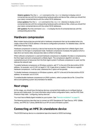 Solaris systems: Run the ls -all command on the /dev/rmt directory to display a list of
connected devices with the corresponding hardware paths and device files, where you should find
your newly connected device with the correct SCSI addresses.
Linux systems: Run the ls -all command on the /dev/rmt directory to display a list of
connected devices with the corresponding hardware paths and device files, where you should find
your newly connected device with the correct SCSI addresses.
AIX systems: Run the command lsdev -C to display the list of connected devices with the
corresponding device files.
Hardware compression
Most modern backup devices provide built-in hardware compression that can be enabled when you
create a device file or SCSI address in the device configuration procedure. For detailed steps, see the
HPE Data Protector Help.
Hardware compression is done by a device that receives the original data from a Media Agent client
and writes it to the tape in compressed mode. Hardware compression increases the speed at which a
tape drive can receive data, because less data is written to the tape.
When software compression is used and hardware compression is disabled, the data is compressed by
the Disk Agent and sent compressed to a Media Agent. The compression algorithm can take a
substantial amount of resources from the Disk Agent system if software compression is used, but this
reduces the network load.
To enable hardware compression on Windows systems, add “C” to the end of the device/drive SCSI
address, for example: scsi:0:3:0C (or tape2:0:1:0C if tape driver is loaded). If the device supports
hardware compression, it will be used, otherwise the C option will be ignored.
To disable hardware compression on Windows systems, add “N” to the end of the device/drive SCSI
address, for example: scsi:0:3:0:N.
To enable/disable hardware compression on UNIX systems, select a proper device file. Consult the
device and operating system documentation for details.
Next steps
At this stage, you should have the backup devices connected that enable you to configure backup
devices and media pools. For more information about further configuration tasks, see the HPE Data
Protector Help index: “configuring, backup devices”.
You must have a Media Agent installed on your system. See "Remote installation" on page 91.
The following sections describe how to connect an HPE Standalone 24 Tape Device, HPE 12000e
Library, and HPE DLT Library 28/48-Slot to an HP-UX and a Windows system.
Connecting an HPE 24 standalone device
The 24 DDS backup device is a standalone tape drive based on DDS3 technology.
Installation Guide
Appendix C: Device and media related tasks
HPE Data Protector (9.07) Page 390 of 426
 