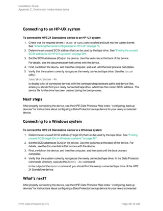 Connecting to an HP-UX system
To connect the HPE 24 Standalone device to an HP-UX system
1. Check that the required drivers (stape or tape2)are installed and built into the current kernel.
See "Checking the kernel configuration on HP-UX" on page 70.
2. Determine an unused SCSI address that can be used by the tape drive. See "Finding the unused
SCSI addresses on HP-UX systems" on page 381.
3. Set the SCSI addresses (IDs) on the device. Use the switches at the back of the device.
For details, see the documentation that comes with the device.
4. First, switch on the device, and then the computer, and wait until the boot process completes.
5. Verify that the system correctly recognizes the newly connected tape drive. Use the ioscan
utility:
/usr/sbin/ioscan -fn
to display a list of connected devices with the corresponding hardware paths and device files,
where you should find your newly connected tape drive, which has the correct SCSI address. The
device file for the drive has been created during the boot process.
Next steps
After properly connecting the device, see the HPE Data Protector Help index: “configuring, backup
devices” for instructions about configuring a Data Protector backup device for your newly connected
device.
Connecting to a Windows system
To connect the HPE 24 Standalone device to a Windows system
1. Determine an unused SCSI address (Target ID) that can be used by the tape drive. See "Finding
unused SCSI target IDs on Windows systems" on page 387.
2. Set the SCSI addresses (IDs) on the device. Use the switches at the back of the device. For
details, see the documentation that comes with the device.
3. First, switch on the device, and then the computer, and then wait until the boot process
completes.
4. Verify that the system correctly recognizes the newly connected tape drive. In the Data Protector
commands directory, execute the devbra -dev command.
In the output of the devbra command, you should find the newly connected tape drive of the HPE
24 Standalone device.
What’s next?
After properly connecting the device, see the HPE Data Protector Help index: “configuring, backup
devices” for instructions about configuring a Data Protector backup device for your newly connected
Installation Guide
Appendix C: Device and media related tasks
HPE Data Protector (9.07) Page 391 of 426
 