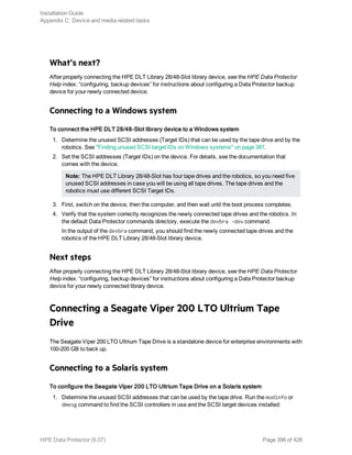 What’s next?
After properly connecting the HPE DLT Library 28/48-Slot library device, see the HPE Data Protector
Help index: “configuring, backup devices” for instructions about configuring a Data Protector backup
device for your newly connected device.
Connecting to a Windows system
To connect the HPE DLT 28/48-Slot library device to a Windows system
1. Determine the unused SCSI addresses (Target IDs) that can be used by the tape drive and by the
robotics. See "Finding unused SCSI target IDs on Windows systems" on page 387.
2. Set the SCSI addresses (Target IDs) on the device. For details, see the documentation that
comes with the device.
Note: The HPE DLT Library 28/48-Slot has four tape drives and the robotics, so you need five
unused SCSI addresses in case you will be using all tape drives. The tape drives and the
robotics must use different SCSI Target IDs.
3. First, switch on the device, then the computer, and then wait until the boot process completes.
4. Verify that the system correctly recognizes the newly connected tape drives and the robotics. In
the default Data Protector commands directory, execute the devbra -dev command.
In the output of the devbra command, you should find the newly connected tape drives and the
robotics of the HPE DLT Library 28/48-Slot library device.
Next steps
After properly connecting the HPE DLT Library 28/48-Slot library device, see the HPE Data Protector
Help index: “configuring, backup devices” for instructions about configuring a Data Protector backup
device for your newly connected library device.
Connecting a Seagate Viper 200 LTO Ultrium Tape
Drive
The Seagate Viper 200 LTO Ultrium Tape Drive is a standalone device for enterprise environments with
100-200 GB to back up.
Connecting to a Solaris system
To configure the Seagate Viper 200 LTO Ultrium Tape Drive on a Solaris system
1. Determine the unused SCSI addresses that can be used by the tape drive. Run the modinfo or
dmesg command to find the SCSI controllers in use and the SCSI target devices installed:
Installation Guide
Appendix C: Device and media related tasks
HPE Data Protector (9.07) Page 396 of 426
 