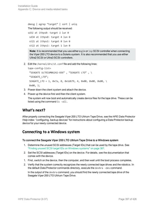 dmesg | egrep “target” | sort | uniq
The following output should be received:
sd32 at ithps0: target 2 lun 0
sd34 at ithps0: target 4 lun 0
st21 at ithps1: target 0 lun 0
st22 at ithps1: target 1 lun 0
Note: It is recommended that you use either a glm or isp SCSI controller when connecting
the Viper 200 LTO device to a Solaris system. It is also recommended that you use either
Ultra2 SCSI or Ultra3 SCSI controllers.
2. Edit the /kernel/drv/st.conf file and add the following lines:
tape-config-list=
“SEAGATE ULTRIUM06242-XXX” , “SEAGATE LTO” , 
“SEAGATE_LTO”;
SEAGATE_LTO = 1, 0x7a, 0, 0x1d679, 4, 0x00, 0x00, 0x00, 
0x00, 1;
3. Power down the client system and attach the device.
4. Power up the device first and then the client system.
The system will now boot and automatically create device files for the tape drive. These can be
listed using the command ls -all.
What’s next?
After properly connecting the Seagate Viper 200 LTO Ultrium Tape Drive, see the HPE Data Protector
Help index: “configuring, backup devices” for instructions about configuring a Data Protector backup
device for your newly connected device.
Connecting to a Windows system
To connect the Seagate Viper 200 LTO Ultrium Tape Drive to a Windows system
1. Determine the unused SCSI addresses (Target IDs) that can be used by the tape drive. See
"Finding unused SCSI target IDs on Windows systems" on page 387.
2. Set the SCSI addresses (Target IDs) on the device. For details, see the documentation that
comes with the device.
1. First, switch on the device, then the computer, and then wait until the boot process completes.
2. Verify that the system correctly recognizes the newly connected tape drives and the robotics. In
the default Data Protector commands directory, execute the devbra -dev command.
In the output of the devbra command, you should find the newly connected tape drive of the
Seagate Viper 200 LTO Ultrium Tape Drive.
Installation Guide
Appendix C: Device and media related tasks
HPE Data Protector (9.07) Page 397 of 426
 