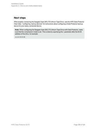 Next steps
After properly connecting the Seagate Viper 200 LTO Ultrium Tape Drive, see the HPE Data Protector
Help index: “configuring, backup devices” for instructions about configuring a Data Protector backup
device for your newly connected device.
Note: When configuring the Seagate Viper 200 LTO Ultrium Tape Drive with Data Protector, make
sure that the compression mode is set. This is done by specifying the C parameter after the SCSI
address of the drive, for example:
scsi2:0:0:0C
Installation Guide
Appendix C: Device and media related tasks
HPE Data Protector (9.07) Page 398 of 426
 