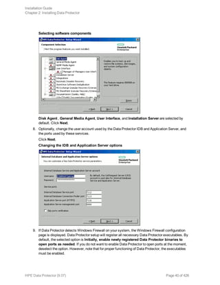 Selecting software components
Disk Agent , General Media Agent, User Interface, and Installation Server are selected by
default. Click Next.
8. Optionally, change the user account used by the Data Protector IDB and Application Server, and
the ports used by these services.
Click Next.
Changing the IDB and Application Server options
9. If Data Protector detects Windows Firewall on your system, the Windows Firewall configuration
page is displayed. Data Protector setup will register all necessary Data Protector executables. By
default, the selected option is Initially, enable newly registered Data Protector binaries to
open ports as needed. If you do not want to enable Data Protector to open ports at the moment,
deselect the option. However, note that for proper functioning of Data Protector, the executables
must be enabled.
Installation Guide
Chapter 2: Installing Data Protector
HPE Data Protector (9.07) Page 40 of 426
 