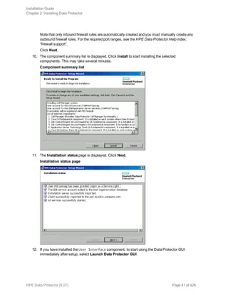 Note that only inbound firewall rules are automatically created and you must manually create any
outbound firewall rules. For the required port ranges, see the HPE Data Protector Help index:
“firewall support”.
Click Next.
10. The component summary list is displayed. Click Install to start installing the selected
components. This may take several minutes.
Component summary list
11. The Installation status page is displayed. Click Next.
Installation status page
12. If you have installed the User Interface component, to start using the Data Protector GUI
immediately after setup, select Launch Data Protector GUI.
Installation Guide
Chapter 2: Installing Data Protector
HPE Data Protector (9.07) Page 41 of 426
 