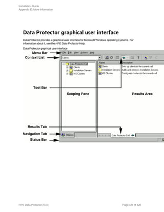 Data Protector graphical user interface
Data Protector provides a graphical user interface for Microsoft Windows operating systems. For
information about it, see the HPE Data Protector Help.
Data Protector graphical user interface
Installation Guide
Appendix E: More Information
HPE Data Protector (9.07) Page 424 of 426
 