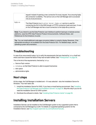 request instead of opening a new connection for every request, thus ensuring hpdp-
idb connection scalability. The service runs on the Cell Manager and is accessed
only by local processes.
hpdp-as
The Data Protector Application Server (hpdp-as) service is used for
connecting the GUI to the IDB through a HTTPS connection (web services). It runs
on the Cell Manager and has a local connection to the hpdp-idb-cp service.
Note: If you intend to use the Data Protector user interface to perform backups or restores across
platforms, ssee the HPE Data Protector Product Announcements, Software Notes, and
References for the limitations incurred.
Tip: You can install additional code page conversion tables to correctly display filenames, if the
appropriate encoding is not available from the Data Protector GUI. For detailed steps, see the
operating system documentation.
Troubleshooting
In case of an unsuccessful setup, try to verify the requirements that are checked by Setup itself and
what could have caused the failure if they had not been fulfilled. See "Prerequisites" on page 36.
This is the list of the requirements checked by Setup:
l Service Pack version
l nslookup, so that Data Protector is able to expand hostnames
l disk space
l administrative rights
Next steps
At this stage, the Cell Manager is installed and – if it was selected – also the Installation Server for
Windows. Your next tasks are:
1. Install the Installation Server for UNIX, if you have a mixed backup environment. See "Installing
the Data Protector Cell Manager and Installation Servers" on page 29. Skip this step if you do not
need the Installation Server for UNIX system.
2. Distribute the software to clients. See "Installing Data Protector clients" on page 56.
Installing Installation Servers
Installation Servers can be installed on the Cell Manager system or any supported system that is
connected to the Cell Manager by a LAN. For details on supported operating systems for the
Installation Server, see http://support.openview.hp.com/selfsolve/manuals.
Installation Guide
Chapter 2: Installing Data Protector
HPE Data Protector (9.07) Page 43 of 426
 