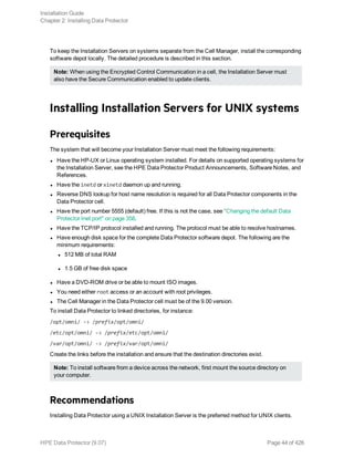 To keep the Installation Servers on systems separate from the Cell Manager, install the corresponding
software depot locally. The detailed procedure is described in this section.
Note: When using the Encrypted Control Communication in a cell, the Installation Server must
also have the Secure Communication enabled to update clients.
Installing Installation Servers for UNIX systems
Prerequisites
The system that will become your Installation Server must meet the following requirements:
l Have the HP-UX or Linux operating system installed. For details on supported operating systems for
the Installation Server, see the HPE Data Protector Product Announcements, Software Notes, and
References.
l Have the inetd or xinetd daemon up and running.
l Reverse DNS lookup for host name resolution is required for all Data Protector components in the
Data Protector cell.
l Have the port number 5555 (default) free. If this is not the case, see "Changing the default Data
Protector Inet port" on page 358.
l Have the TCP/IP protocol installed and running. The protocol must be able to resolve hostnames.
l Have enough disk space for the complete Data Protector software depot. The following are the
minimum requirements:
l 512 MB of total RAM
l 1.5 GB of free disk space
l Have a DVD-ROM drive or be able to mount ISO images.
l You need either root access or an account with root privileges.
l The Cell Manager in the Data Protector cell must be of the 9.00 version.
To install Data Protector to linked directories, for instance:
/opt/omni/ -> /prefix/opt/omni/
/etc/opt/omni/ -> /prefix/etc/opt/omni/
/var/opt/omni/ -> /prefix/var/opt/omni/
Create the links before the installation and ensure that the destination directories exist.
Note: To install software from a device across the network, first mount the source directory on
your computer.
Recommendations
Installing Data Protector using a UNIX Installation Server is the preferred method for UNIX clients.
Installation Guide
Chapter 2: Installing Data Protector
HPE Data Protector (9.07) Page 44 of 426
 
