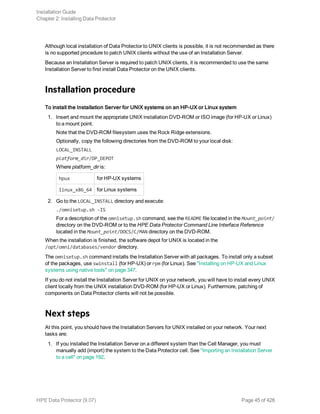 Although local installation of Data Protector to UNIX clients is possible, it is not recommended as there
is no supported procedure to patch UNIX clients without the use of an Installation Server.
Because an Installation Server is required to patch UNIX clients, it is recommended to use the same
Installation Server to first install Data Protector on the UNIX clients.
Installation procedure
To install the Installation Server for UNIX systems on an HP-UX or Linux system
1. Insert and mount the appropriate UNIX installation DVD-ROM or ISO image (for HP-UX or Linux)
to a mount point.
Note that the DVD-ROM filesystem uses the Rock Ridge extensions.
Optionally, copy the following directories from the DVD-ROM to your local disk:
LOCAL_INSTALL
platform_dir/DP_DEPOT
Where platform_dir is:
hpux for HP-UX systems
linux_x86_64 for Linux systems
2. Go to the LOCAL_INSTALL directory and execute:
./omnisetup.sh -IS
For a description of the omnisetup.sh command, see the README file located in the Mount_point/
directory on the DVD-ROM or to the HPE Data Protector Command Line Interface Reference
located in the Mount_point/DOCS/C/MAN directory on the DVD-ROM.
When the installation is finished, the software depot for UNIX is located in the
/opt/omni/databases/vendor directory.
The omnisetup.sh command installs the Installation Server with all packages. To install only a subset
of the packages, use swinstall (for HP-UX) or rpm (for Linux). See "Installing on HP-UX and Linux
systems using native tools" on page 347.
If you do not install the Installation Server for UNIX on your network, you will have to install every UNIX
client locally from the UNIX installation DVD-ROM (for HP-UX or Linux). Furthermore, patching of
components on Data Protector clients will not be possible.
Next steps
At this point, you should have the Installation Servers for UNIX installed on your network. Your next
tasks are:
1. If you installed the Installation Server on a different system than the Cell Manager, you must
manually add (import) the system to the Data Protector cell. See "Importing an Installation Server
to a cell" on page 192.
Installation Guide
Chapter 2: Installing Data Protector
HPE Data Protector (9.07) Page 45 of 426
 