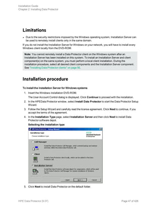 Limitations
l Due to the security restrictions imposed by the Windows operating system, Installation Server can
be used to remotely install clients only in the same domain.
If you do not install the Installation Server for Windows on your network, you will have to install every
Windows client locally from the DVD-ROM.
Note: You cannot remotely install a Data Protector client on the Windows system after an
Installation Server has been installed on this system. To install an Installation Server and client
component(s) on the same system, you must perform a local client installation. During the
installation procedure, select all desired client components and the Installation Server component.
See "Installing Data Protector clients" on page 56.
Installation procedure
To install the Installation Server for Windows systems
1. Insert the Windows installation DVD-ROM.
The User Account Control dialog is displayed. Click Continue to proceed with the installation.
2. In the HPEData Protector window, select Install Data Protector to start the Data Protector Setup
Wizard.
3. Follow the Setup Wizard and carefully read the license agreement. Click Next to continue, if you
accept the terms of the agreement.
4. In the Installation Type page, select Installation Server and then click Next to install Data
Protector software depot.
Selecting the installation type
5. Click Next to install Data Protector on the default folder.
Installation Guide
Chapter 2: Installing Data Protector
HPE Data Protector (9.07) Page 47 of 426
 