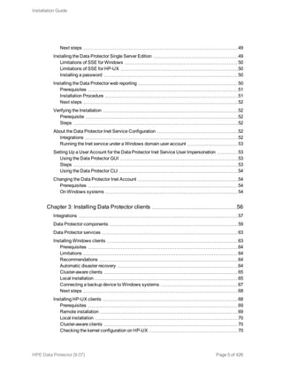 Next steps 49
Installing the Data Protector Single Server Edition 49
Limitations of SSE for Windows 50
Limitations of SSE for HP-UX 50
Installing a password 50
Installing the Data Protector web reporting 50
Prerequisites 51
Installation Procedure 51
Next steps 52
Verifying the Installation 52
Prerequisite 52
Steps 52
About the Data Protector Inet Service Configuration 52
Integrations 52
Running the Inet service under a Windows domain user account 53
Setting Up a User Account for the Data Protector Inet Service User Impersonation 53
Using the Data Protector GUI 53
Steps 53
Using the Data Protector CLI 54
Changing the Data Protector Inet Account 54
Prerequisites 54
On Windows systems 54
Chapter 3: Installing Data Protector clients 56
Integrations 57
Data Protector components 59
Data Protector services 63
Installing Windows clients 63
Prerequisites 64
Limitations 64
Recommendations 64
Automatic disaster recovery 64
Cluster-aware clients 65
Local installation 65
Connecting a backup device to Windows systems 67
Next steps 68
Installing HP-UX clients 68
Prerequisites 69
Remote installation 69
Local installation 70
Cluster-aware clients 70
Checking the kernel configuration on HP-UX 70
Installation Guide
HPE Data Protector (9.07) Page 5 of 426
 