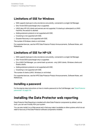 Limitations of SSE for Windows
l SSE supports backups to only one device concurrently, connected to a single Cell Manager.
l One 10-slot DDS autochanger only is supported.
l UNIX (also HP-UX) clients and servers are not supported. If a backup is attempted to a UNIX
machine, the session is aborted.
l Adding extension products is not supported with SSE.
l Clustering is not supported with SSE.
l Disaster Recovery is not supported with SSE.
The number of Windows clients is not limited.
For supported devices, see the HPE Data Protector Product Announcements, Software Notes, and
References.
Limitations of SSE for HP-UX
l SSE supports backups to only one device concurrently, connected to a single Cell Manager.
l One 10-slot DDS autochanger only is supported.
l On a UNIX Cell Manager, you cannot back up servers - only UNIX clients, Windows clients and
Solaris clients.
l Adding extension products is not supported with SSE.
l Clustering is not supported with SSE.
The number of clients (UNIX, Windows) is not limited.
For supported devices, see the HPE Data Protector Product Announcements, Software Notes, and
References.
Installing a password
For the step-by-step instructions on how to install a password on the Cell Manager, see "Data Protector
passwords" on page 319.
Installing the Data Protector web reporting
Data Protector Web Reporting is installed with other Data Protector components by default, and as
such, you can use it locally from your system.
You can also install it on a Web server and in that way make it available on other systems which do not
need to have any of the Data Protector software components installed.
Installation Guide
Chapter 2: Installing Data Protector
HPE Data Protector (9.07) Page 50 of 426
 