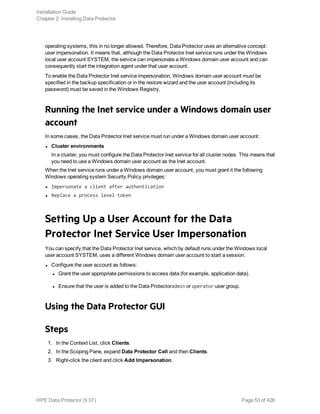 operating systems, this in no longer allowed. Therefore, Data Protector uses an alternative concept:
user impersonation. It means that, although the Data Protector Inet service runs under the Windows
local user account SYSTEM, the service can impersonate a Windows domain user account and can
consequently start the integration agent under that user account.
To enable the Data Protector Inet service impersonation, Windows domain user account must be
specified in the backup specification or in the restore wizard and the user account (including its
password) must be saved in the Windows Registry.
Running the Inet service under a Windows domain user
account
In some cases, the Data Protector Inet service must run under a Windows domain user account:
l Cluster environments
In a cluster, you must configure the Data Protector Inet service for all cluster nodes. This means that
you need to use a Windows domain user account as the Inet account.
When the Inet service runs under a Windows domain user account, you must grant it the following
Windows operating system Security Policy privileges:
l Impersonate a client after authentication
l Replace a process level token
Setting Up a User Account for the Data
Protector Inet Service User Impersonation
You can specify that the Data Protector Inet service, which by default runs under the Windows local
user account SYSTEM, uses a different Windows domain user account to start a session.
l Configure the user account as follows:
l Grant the user appropriate permissions to access data (for example, application data).
l Ensure that the user is added to the Data Protectoradmin or operator user group.
Using the Data Protector GUI
Steps
1. In the Context List, click Clients.
2. In the Scoping Pane, expand Data Protector Cell and then Clients.
3. Right-click the client and click Add Impersonation.
Installation Guide
Chapter 2: Installing Data Protector
HPE Data Protector (9.07) Page 53 of 426
 