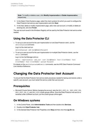 Note: To modify or delete a user, click Modify Impersonation or Delete Impersonation,
respectively.
4. In the Select Client Systems page, select the client systems for which you want to configure the
Data Protector Inet service user impersonation and click Next.
5. In the Add, delete or modify impersonation page, add a new user account, or modify or delete an
existing one, and click Finish.
The user account saved in the Windows Registry will be used by the Data Protector Inet service when
needed.
Using the Data Protector CLI
l To set up a user account for the user impersonation on one Data Protector client, use the
omniinetpasswd command.
Log in to the client and run:
omniinetpasswd –add User@DomainPassword
l To set up a user account for the user impersonation on multiple Data Protector clients, use the
omnicc command.
Log in to the Cell Manager and run:
omnicc -impersonation -add_user -user User@Domain -host ClientName1 -host
ClientName2 -host ClientName3 -passwd Password
For details on the omniinetpasswd and omnicc commands, see the HPE Data Protector Command
Line Interface Reference.
Changing the Data Protector Inet Account
To ensure that the Data Protector Inet service starts processes needed for backup and restore under a
specific user account, you must restart the service under that user account.
Prerequisites
l Microsoft Cluster Server: Before changing the account, take the OBVS_HPDP_AS, OBVS_HPDP_IDB,
OBVS_HPDP_IDB_CP, and OBVS_MCRS cluster groups offline. Once the Data Protector Inet service is
restarted under a different account, put the cluster groups online again.
On Windows systems
1. In the Control Panel, click Administrative Tools and then double-click Services.
2. Double-click Data Protector Inet.
3. In the General Data Protector Inet Properties click Stop and then click the Log On tab.
Installation Guide
Chapter 2: Installing Data Protector
HPE Data Protector (9.07) Page 54 of 426
 