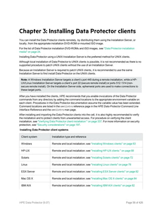 Chapter 3: Installing Data Protector clients
You can install the Data Protector clients remotely, by distributing them using the Installation Server, or
locally, from the appropriate installation DVD-ROM or mounted ISO image.
For the list of Data Protector installation DVD-ROMs and ISO images, see "Data Protector installation
media" on page 24.
Installing Data Protector using a UNIX Installation Server is the preferred method for UNIX clients.
Although local installation of Data Protector to UNIX clients is possible, it is not recommended as there is no
supported procedure to patch UNIX clients without the use of an Installation Server.
Because an Installation Server is required to patch UNIX clients, it is recommended to use the same
Installation Server to first install Data Protector on the UNIX clients.
Note: A Windows Installation Server targets a client’s port 445 during a remote installation, while a HP-
UX/Linux Installation Server targets a client’s port 22 (secure remote install) or ports 512 / 514 (non-
secure remote install). On the Installation Server side, ephemeral ports are used to make connections to
these target ports.
After you have installed the clients, HPE recommends that you enable invocations of the Data Protector
commands from any directory by adding the command locations to the appropriate environment variable on
each client. Procedures in the Data Protector documentation assume the variable value has been extended.
Command locations are listed in the omniintro reference page in the HPE Data Protector Command Line
Interface Reference and the omniintro man page.
After installing and importing the Data Protector clients into the cell, it is also highly recommended to verify
the installation and to protect clients from unwarranted access. For procedure on verifying the client
installation, see "Verifying Data Protector client installation " on page 337. For more information on security
protection, see "Security considerations" on page 197.
Installing Data Protector client systems
Client system Installation type and reference
Windows Remote and local installation; see "Installing Windows clients" on page 63
HP-UX Remote and local installation; see "Installing HP-UX clients " on page 68
Solaris Remote and local installation; see "Installing Solaris clients" on page 72
Linux Remote and local installation; see "Installing Linux clients" on page 78
ESX Server Remote and local installation; see "Installing ESX Server clients" on page 82
Mac OS X Remote and local installation; see "Installing Mac OS X clients" on page 84
IBM AIX Remote and local installation; see "Installing IBM AIX clients" on page 82
HPE Data Protector (9.07) Page 56 of 426
 