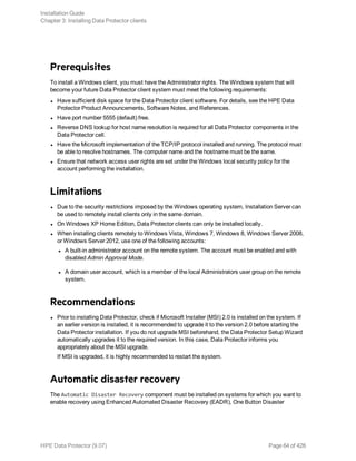 Prerequisites
To install a Windows client, you must have the Administrator rights. The Windows system that will
become your future Data Protector client system must meet the following requirements:
l Have sufficient disk space for the Data Protector client software. For details, see the HPE Data
Protector Product Announcements, Software Notes, and References.
l Have port number 5555 (default) free.
l Reverse DNS lookup for host name resolution is required for all Data Protector components in the
Data Protector cell.
l Have the Microsoft implementation of the TCP/IP protocol installed and running. The protocol must
be able to resolve hostnames. The computer name and the hostname must be the same.
l Ensure that network access user rights are set under the Windows local security policy for the
account performing the installation.
Limitations
l Due to the security restrictions imposed by the Windows operating system, Installation Server can
be used to remotely install clients only in the same domain.
l On Windows XP Home Edition, Data Protector clients can only be installed locally.
l When installing clients remotely to Windows Vista, Windows 7, Windows 8, Windows Server 2008,
or Windows Server 2012, use one of the following accounts:
l A built-in administrator account on the remote system. The account must be enabled and with
disabled Admin Approval Mode.
l A domain user account, which is a member of the local Administrators user group on the remote
system.
Recommendations
l Prior to installing Data Protector, check if Microsoft Installer (MSI) 2.0 is installed on the system. If
an earlier version is installed, it is recommended to upgrade it to the version 2.0 before starting the
Data Protector installation. If you do not upgrade MSI beforehand, the Data Protector Setup Wizard
automatically upgrades it to the required version. In this case, Data Protector informs you
appropriately about the MSI upgrade.
If MSI is upgraded, it is highly recommended to restart the system.
Automatic disaster recovery
The Automatic Disaster Recovery component must be installed on systems for which you want to
enable recovery using Enhanced Automated Disaster Recovery (EADR), One Button Disaster
Installation Guide
Chapter 3: Installing Data Protector clients
HPE Data Protector (9.07) Page 64 of 426
 