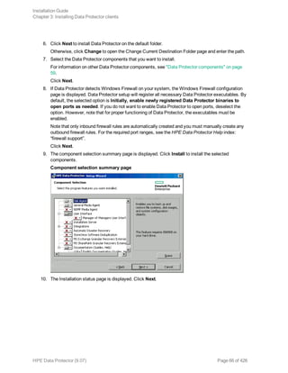 6. Click Next to install Data Protector on the default folder.
Otherwise, click Change to open the Change Current Destination Folder page and enter the path.
7. Select the Data Protector components that you want to install.
For information on other Data Protector components, see "Data Protector components" on page
59.
Click Next.
8. If Data Protector detects Windows Firewall on your system, the Windows Firewall configuration
page is displayed. Data Protector setup will register all necessary Data Protector executables. By
default, the selected option is Initially, enable newly registered Data Protector binaries to
open ports as needed. If you do not want to enable Data Protector to open ports, deselect the
option. However, note that for proper functioning of Data Protector, the executables must be
enabled.
Note that only inbound firewall rules are automatically created and you must manually create any
outbound firewall rules. For the required port ranges, see the HPE Data Protector Help index:
“firewall support”.
Click Next.
9. The component selection summary page is displayed. Click Install to install the selected
components.
Component selection summary page
10. The Installation status page is displayed. Click Next.
Installation Guide
Chapter 3: Installing Data Protector clients
HPE Data Protector (9.07) Page 66 of 426
 