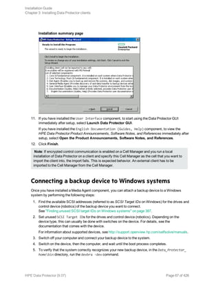 Installation summary page
11. If you have installed the User Interface component, to start using the Data Protector GUI
immediately after setup, select Launch Data Protector GUI.
If you have installed the English Documentation (Guides, Help) component, to view the
HPE Data Protector Product Announcements, Software Notes, and References immediately after
setup, select Open the Product Announcements, Software Notes, and References.
12. Click Finish.
Note: If encrypted control communication is enabled on a Cell Manager and you run a local
installation of Data Protector on a client and specify this Cell Manager as the cell that you want to
import the client into, the import fails. This is expected behavior. An external client has to be
imported to the Cell Manager from the Cell Manager.
Connecting a backup device to Windows systems
Once you have installed a Media Agent component, you can attach a backup device to a Windows
system by performing the following steps:
1. Find the available SCSI addresses (referred to as SCSI Target IDs on Windows) for the drives and
control device (robotics) of the backup device you want to connect.
See "Finding unused SCSI target IDs on Windows systems" on page 387.
2. Set unused SCSI Target IDs for the drives and control device (robotics). Depending on the
device type, this can usually be done with switches on the device. For details, see the
documentation that comes with the device.
For information about supported devices, see http://support.openview.hp.com/selfsolve/manuals.
3. Switch off your computer and connect your backup device to the system.
4. Switch on the device, then the computer, and wait until the boot process completes.
5. To verify that the system correctly recognizes your new backup device, in the Data_Protector_
homebin directory, run the devbra -dev command.
Installation Guide
Chapter 3: Installing Data Protector clients
HPE Data Protector (9.07) Page 67 of 426
 