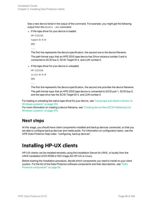 See a new device listed in the output of the command. For example, you might get the following
output from the devbra -dev command:
l If the tape driver for your device is loaded:
HP:C1533A
tape3:0:4:0
DDS
...
The first line represents the device specification, the second one is the device filename.
The path format says that an HPE DDS tape device has Drive instance number 3 and is
connected to SCSI bus 0, SCSI Target ID 4, and LUN number 0.
l If the tape driver for your device is unloaded:
HP:C1533A
scsi1:0:4:0
DDS
...
The first line represents the device specification, the second one provides the device filename.
The path format says that an HPE DDS tape device is connected to SCSI port 1, SCSI bus 0,
and the tape drive has the SCSI Target ID 4, and LUN number 0.
For loading or unloading the native tape driver for your device, see "Using tape and robotics drivers on
Windows systems" on page 372.
For more information on creating a device filename, see "Creating device files (SCSI Addresses) on
Windows systems" on page 374.
Next steps
At this stage, you should have client components installed and backup devices connected, so that you
are able to configure backup devices and media pools. For information on configuration tasks, see the
HPE Data Protector Help index: “configuring, backup devices”.
Installing HP-UX clients
HP-UX clients can be installed remotely using the Installation Server for UNIX, or locally from the
UNIX installation DVD-ROM or ISO image (for HP-UX or Linux).
Before starting the installation procedure, decide which components you need to install on your client
system. For the list of the Data Protector software components and their descriptions, see "Data
Protector components" on page 59.
Installation Guide
Chapter 3: Installing Data Protector clients
HPE Data Protector (9.07) Page 68 of 426
 