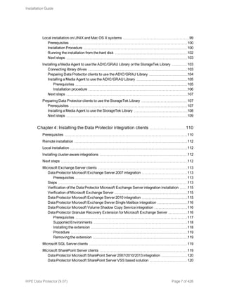 Local installation on UNIX and Mac OS X systems 99
Prerequisites 100
Installation Procedure 100
Running the installation from the hard disk 102
Next steps 103
Installing a Media Agent to use the ADIC/GRAU Library or the StorageTek Library 103
Connecting library drives 103
Preparing Data Protector clients to use the ADIC/GRAU Library 104
Installing a Media Agent to use the ADIC/GRAU Library 105
Prerequisites 105
Installation procedure 106
Next steps 107
Preparing Data Protector clients to use the StorageTek Library 107
Prerequisites 107
Installing a Media Agent to use the StorageTek Library 108
Next steps 109
Chapter 4: Installing the Data Protector integration clients 110
Prerequisites 110
Remote installation 112
Local installation 112
Installing cluster-aware integrations 112
Next steps 112
Microsoft Exchange Server clients 113
Data Protector Microsoft Exchange Server 2007 integration 113
Prerequisites 113
Steps 113
Verification of the Data Protector Microsoft Exchange Server integration installation 115
Verification of Microsoft Exchange Server 115
Data Protector Microsoft Exchange Server 2010 integration 115
Data Protector Microsoft Exchange Server Single Mailbox integration 116
Data Protector Microsoft Volume Shadow Copy Service integration 116
Data Protector Granular Recovery Extension for Microsoft Exchange Server 116
Prerequisites 117
Supported Environments 118
Installing the extension 118
Procedure 119
Removing the extension 119
Microsoft SQL Server clients 119
Microsoft SharePoint Server clients 119
Data Protector Microsoft SharePoint Server 2007/2010/2013 integration 120
Data Protector Microsoft SharePoint Server VSS based solution 120
Installation Guide
HPE Data Protector (9.07) Page 7 of 426
 