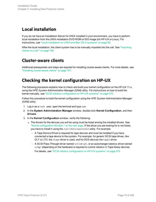 Local installation
If you do not have an Installation Server for UNIX installed in your environment, you have to perform
local installation from the UNIX installation DVD-ROM or ISO image (for HP-UX or Linux). For
instructions, see "Local installation on UNIX and Mac OS X systems" on page 99.
After the local installation, the client system has to be manually imported into the cell. See "Importing
clients to a cell " on page 190.
Cluster-aware clients
Additional prerequisites and steps are required for installing cluster-aware clients. For more details, see
"Installing cluster-aware clients" on page 167.
Checking the kernel configuration on HP-UX
The following procedure explains how to check and build your kernel configuration on the HP-UX 11.x,
using the HPE System Administration Manager (SAM) utility. For instructions on how to build the
kernel manually, see "SCSI robotics configuration on HP-UX systems" on page 375.
Follow this procedure to build the kernel configuration using the HPE System Administration Manager
(SAM) utility:
1. Log in as a root user, open the terminal and type sam.
2. In the System Administration Manager window, double-click Kernel Configuration, and then
Drivers.
3. In the Kernel Configuration window, verify the following:
l The drivers for the devices you will be using must be listed among the installed drivers. See
"Kernel configuration Window " on the next page. If the driver you are looking for is not listed,
you have to install it using the /usr/sbin/swinstall utility. For example:
o A Tape Device Driver is required for tape devices and must be installed if you have
connected a tape device to the system. For example, for generic SCSI tape drives, like
DLT or LTO, the stape driver is used, and for DDS devices the tape2 driver.
o A SCSI Pass-Through driver named sctl or spt, or an autochanger robotics driver named
schgr (depending on the hardware) is required to control robotics in Tape library devices.
For details, see "SCSI robotics configuration on HP-UX systems" on page 375.
Installation Guide
Chapter 3: Installing Data Protector clients
HPE Data Protector (9.07) Page 70 of 426
 
