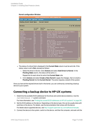 Kernel configuration Window
l The status of a driver that is displayed in the Current State column must be set to In. If the
status value is set to Out, proceed as follows:
i. Select the driver in the list. Click Actions and select Add Driver to Kernel. In the
Pending State column, the status will be set to In.
Repeat this for each driver for which the Current State is In.
ii. Click Actions and select Create a New Kernel to apply the changes, that is to build a
Pending Kernel into the Current Kernel. The action requires a restart of the system.
Once you have all the required drivers built in the kernel, you can continue by connecting a backup
device to your system.
Connecting a backup device to HP-UX systems
1. Determine the available SCSI addresses for the drives and control device (robotics). Use the
/usr/sbin/ioscan -f system command.
For more information, see "Finding the unused SCSI addresses on HP-UX systems" on page 381.
2. Set the SCSI address on the device. Depending on the device type, this can be usually done with
switches on the device. For details, see the documentation that comes with the device.
For details about supported devices, see http://support.openview.hp.com/selfsolve/manuals.
3. Connect the device to the system, switch on the device, and then the computer, and wait until the
Installation Guide
Chapter 3: Installing Data Protector clients
HPE Data Protector (9.07) Page 71 of 426
 